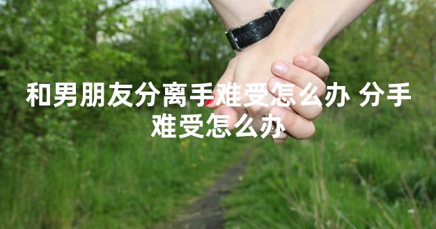 和男朋友分离手难受怎么办 分手难受怎么办
